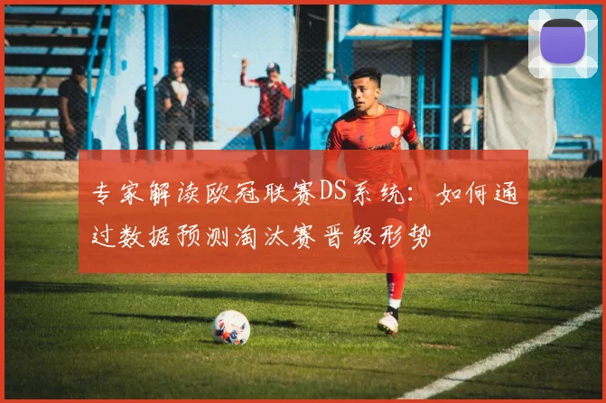 专家解读欧冠联赛DS系统：如何通过数据预测淘汰赛晋级形势