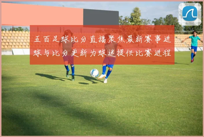 五百足球比分直播聚焦最新赛事进球与比分更新为球迷提供比赛进程看点