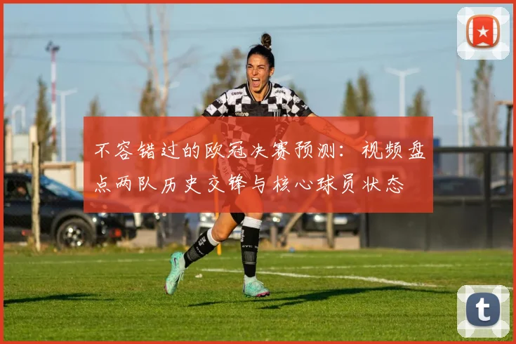 不容错过的欧冠决赛预测：视频盘点两队历史交锋与核心球员状态