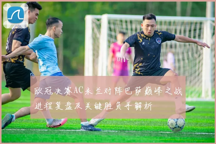 欧冠决赛AC米兰对阵巴萨巅峰之战进程复盘及关键胜负手解析