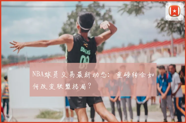 NBA球员交易最新动态：重磅转会如何改变联盟格局？