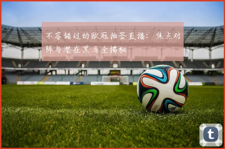 不容错过的欧冠抽签直播：焦点对阵与潜在黑马全揭秘