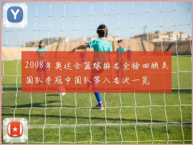 2008年奥运会篮球排名全榜回顾美国队夺冠中国队第八名次一览