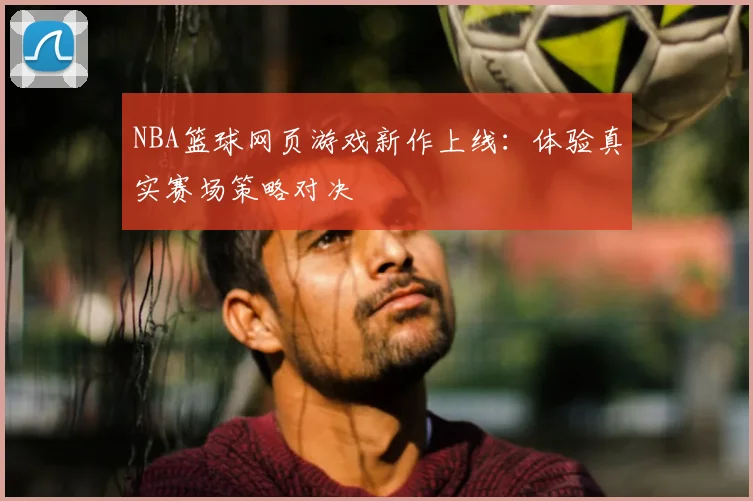 NBA篮球网页游戏新作上线：体验真实赛场策略对决