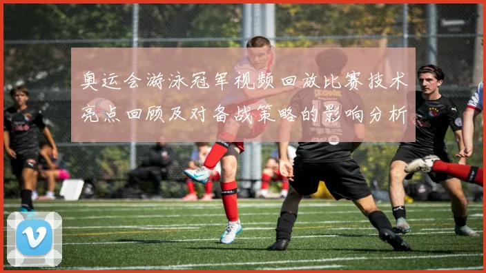 奥运会游泳冠军视频回放比赛技术亮点回顾及对备战策略的影响分析