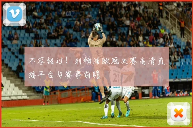 不容错过！利物浦欧冠决赛高清直播平台与赛事前瞻